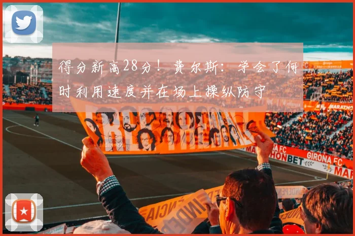得分新高28分！费尔斯：学会了何时利用速度并在场上操纵防守