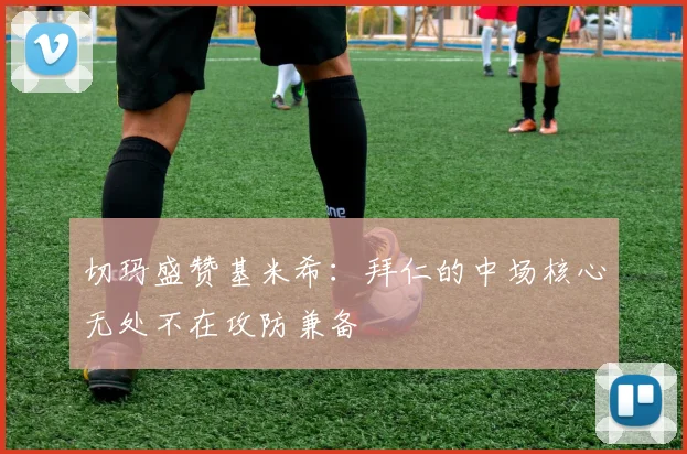 切玛盛赞基米希：拜仁的中场核心无处不在攻防兼备