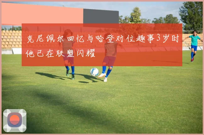 克尼佩尔回忆与哈登对位趣事3岁时他已在联盟闪耀
