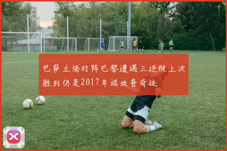巴萨主场对阵巴黎遭遇三连败上次胜利仍是2017年诺坎普奇迹