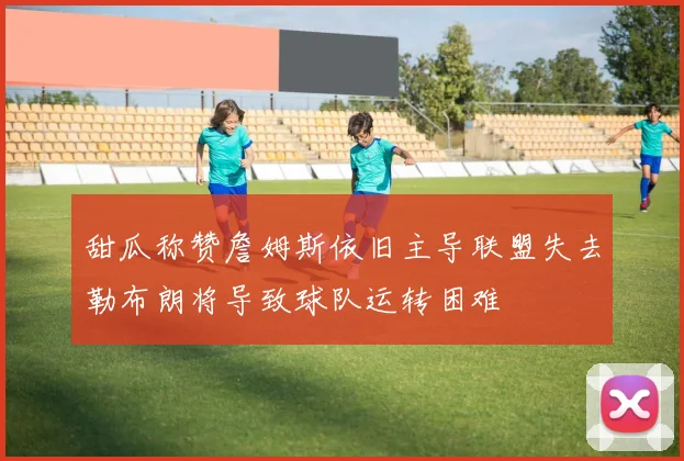 甜瓜称赞詹姆斯依旧主导联盟失去勒布朗将导致球队运转困难