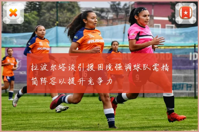 拉波尔塔谈引援困境强调球队需精简阵容以提升竞争力