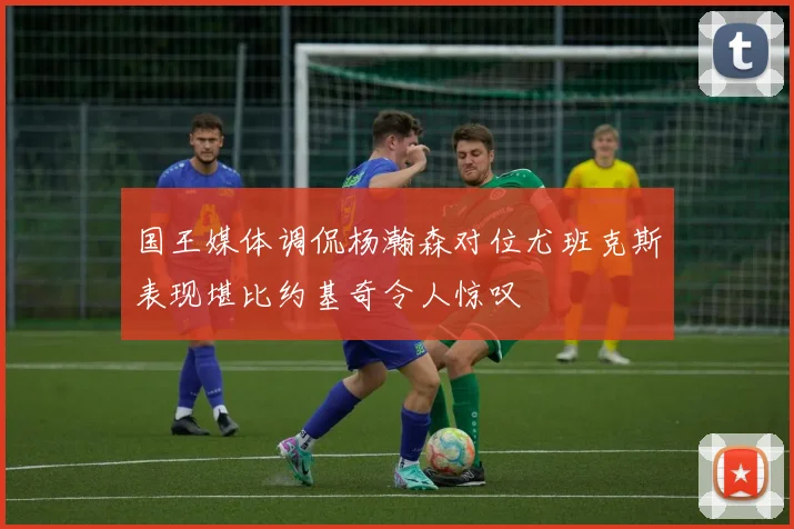 国王媒体调侃杨瀚森对位尤班克斯表现堪比约基奇令人惊叹