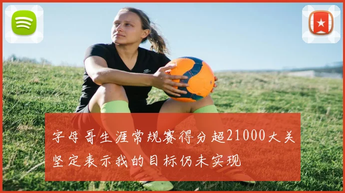 字母哥生涯常规赛得分超21000大关坚定表示我的目标仍未实现