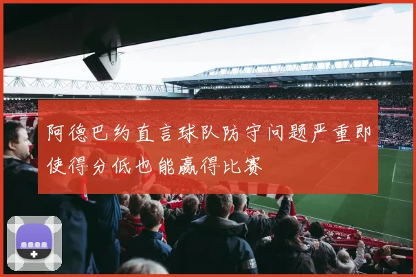 阿德巴约直言球队防守问题严重即使得分低也能赢得比赛
