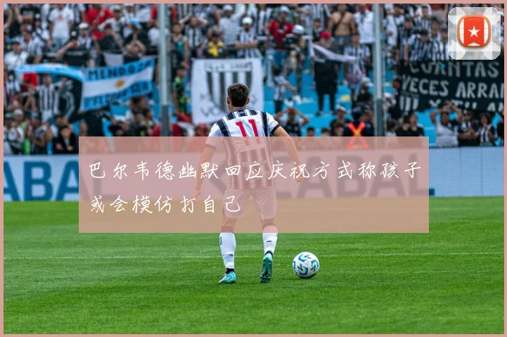 巴尔韦德幽默回应庆祝方式称孩子或会模仿打自己