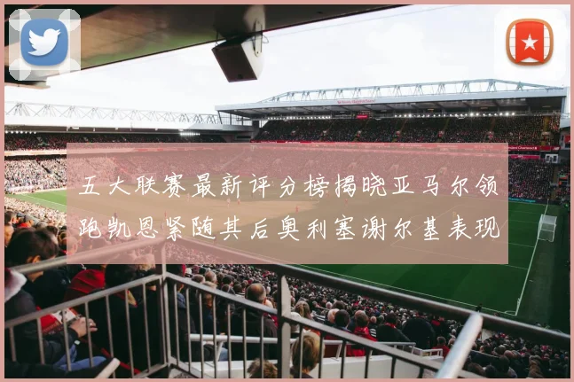 五大联赛最新评分榜揭晓亚马尔领跑凯恩紧随其后奥利塞谢尔基表现亮眼