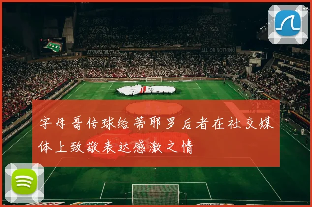 字母哥传球给蒂耶罗后者在社交媒体上致敬表达感激之情