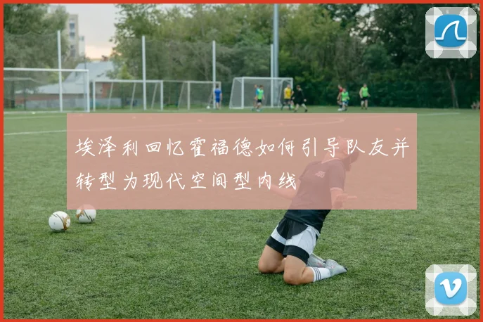 埃泽利回忆霍福德如何引导队友并转型为现代空间型内线