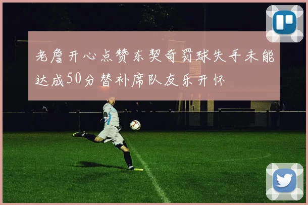 老詹开心点赞东契奇罚球失手未能达成50分替补席队友乐开怀