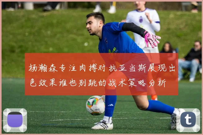 杨瀚森专注肉搏对抗亚当斯展现出色效果谁也别跳的战术策略分析