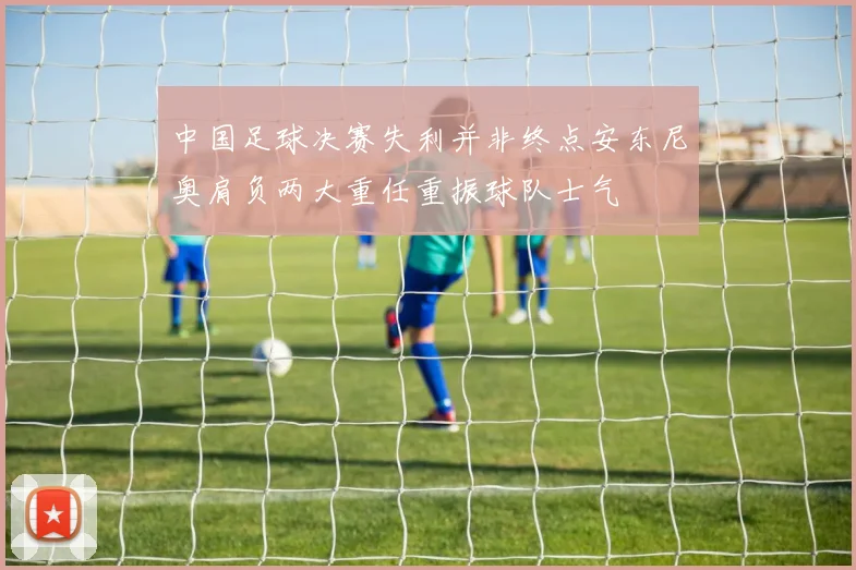 中国足球决赛失利并非终点安东尼奥肩负两大重任重振球队士气