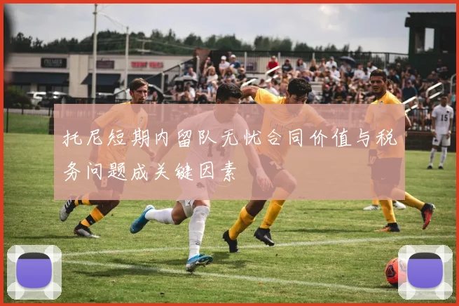 托尼短期内留队无忧合同价值与税务问题成关键因素