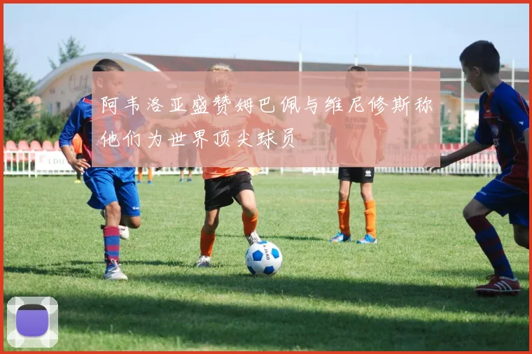 阿韦洛亚盛赞姆巴佩与维尼修斯称他们为世界顶尖球员