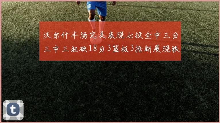 沃尔什半场完美表现七投全中三分三中三狂砍18分3篮板3抢断展现狠人风范