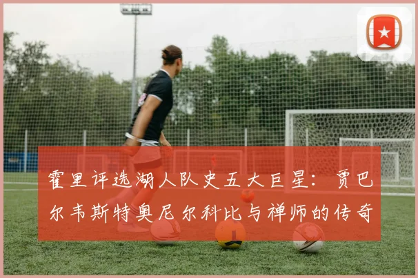 霍里评选湖人队史五大巨星：贾巴尔韦斯特奥尼尔科比与禅师的传奇之路