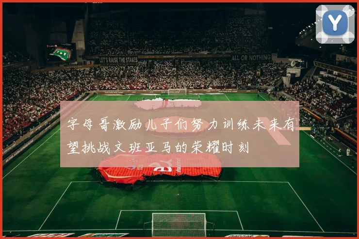 字母哥激励儿子们努力训练未来有望挑战文班亚马的荣耀时刻
